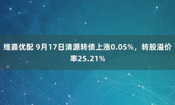 维嘉优配 9月17日清源转债上涨0.05%，转股溢价率25.21%
