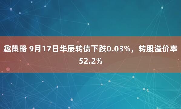 趣策略 9月17日华辰转债下跌0.03%，转股溢价率52.2%