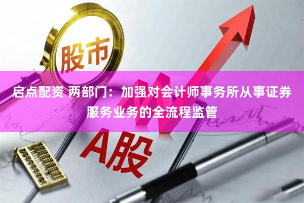启点配资 两部门：加强对会计师事务所从事证券服务业务的全流程监管
