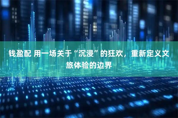 钱盈配 用一场关于“沉浸”的狂欢，重新定义文旅体验的边界