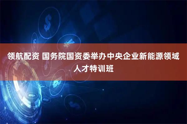 领航配资 国务院国资委举办中央企业新能源领域人才特训班