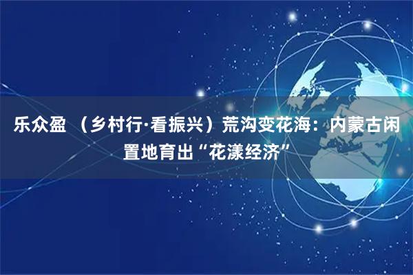 乐众盈 （乡村行·看振兴）荒沟变花海：内蒙古闲置地育出“花漾经济”