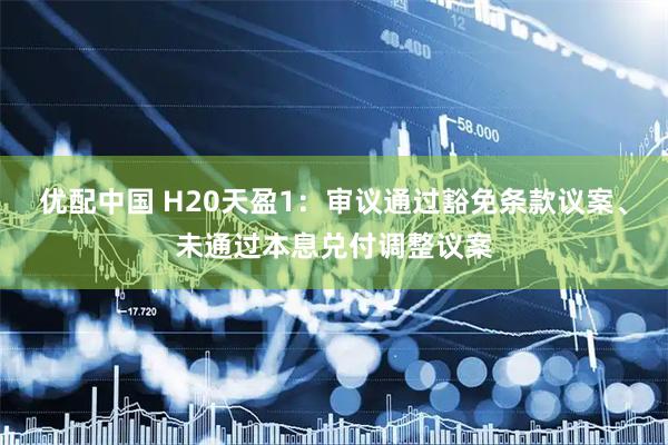 优配中国 H20天盈1：审议通过豁免条款议案、未通过本息兑付调整议案