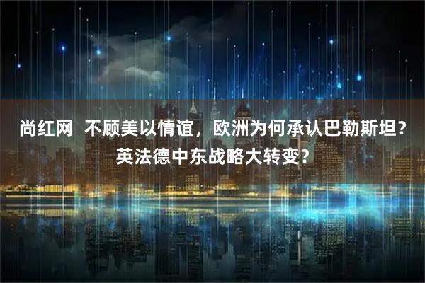 尚红网  不顾美以情谊，欧洲为何承认巴勒斯坦？英法德中东战略大转变？