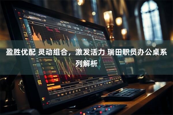盈胜优配 灵动组合，激发活力 瑞田职员办公桌系列解析