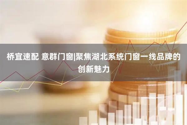 桥宜速配 意群门窗|聚焦湖北系统门窗一线品牌的创新魅力
