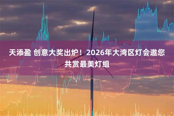 天添盈 创意大奖出炉!2026年大湾区灯会邀您共赏最美灯组