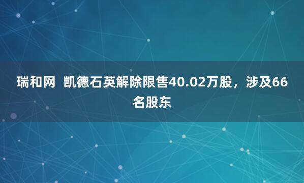 瑞和网  凯德石英解除限售40.02万股，涉及66名股东