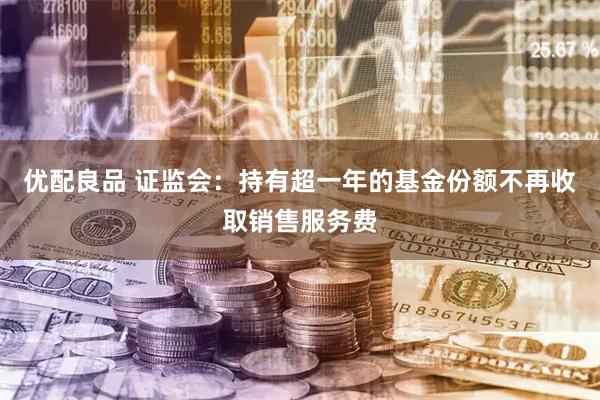 优配良品 证监会：持有超一年的基金份额不再收取销售服务费