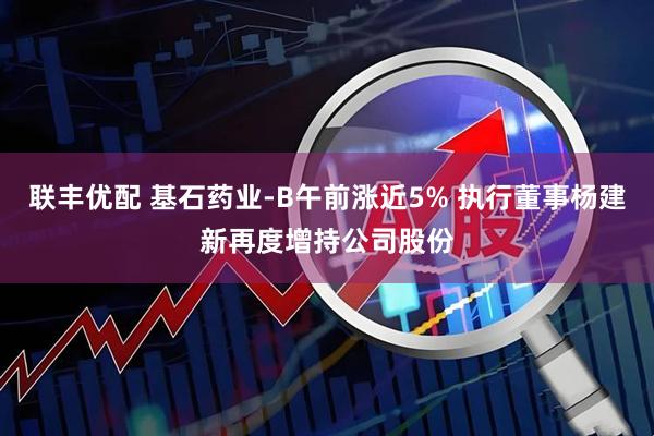 联丰优配 基石药业-B午前涨近5% 执行董事杨建新再度增持公司股份