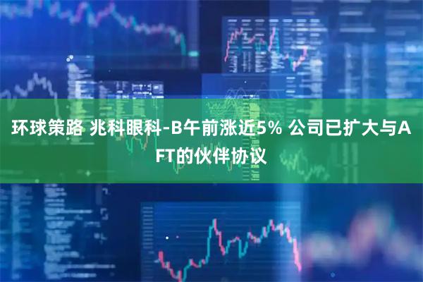 环球策路 兆科眼科-B午前涨近5% 公司已扩大与AFT的伙伴协议