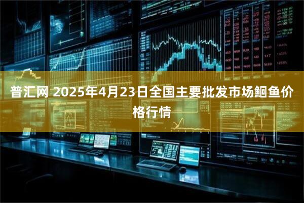 普汇网 2025年4月23日全国主要批发市场鮰鱼价格行情