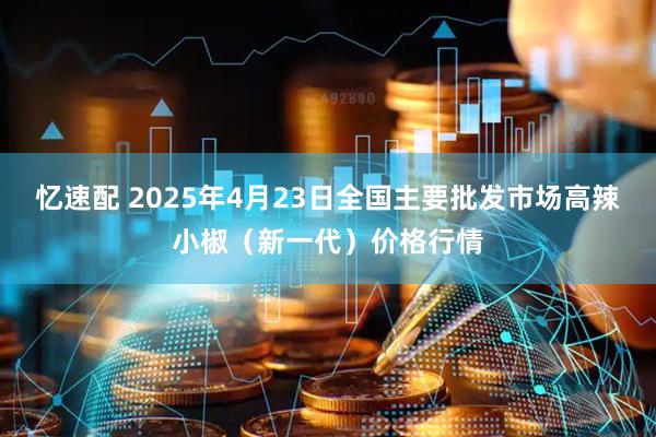忆速配 2025年4月23日全国主要批发市场高辣小椒（新一代）价格行情