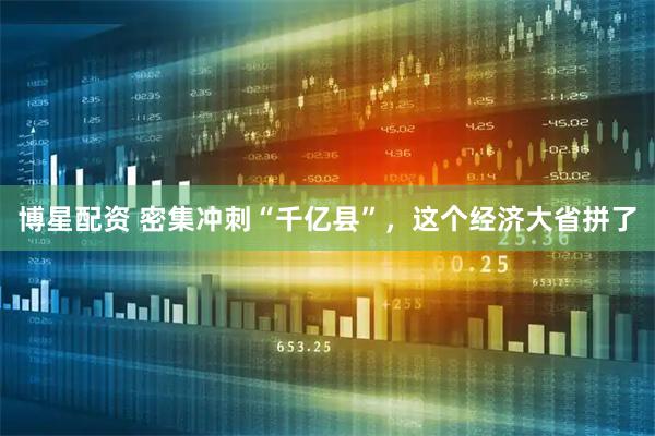博星配资 密集冲刺“千亿县”,这个经济大省拼了