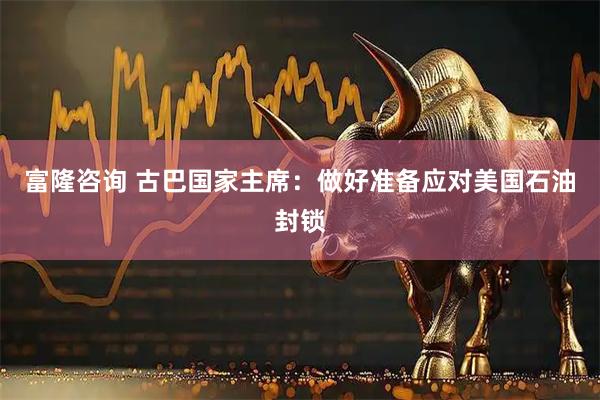 富隆咨询 古巴国家主席：做好准备应对美国石油封锁
