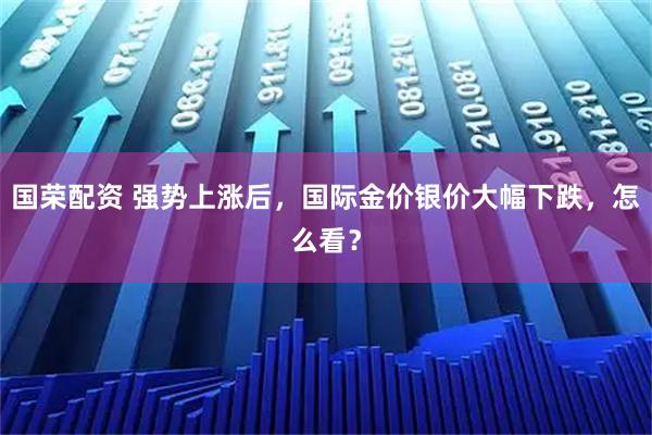 国荣配资 强势上涨后，国际金价银价大幅下跌，怎么看？
