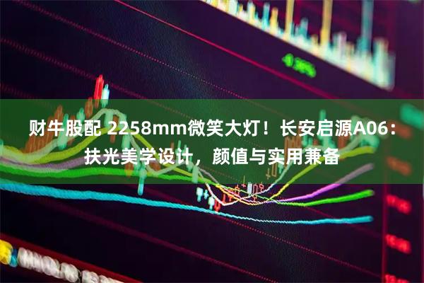 财牛股配 2258mm微笑大灯！长安启源A06：扶光美学设计，颜值与实用兼备