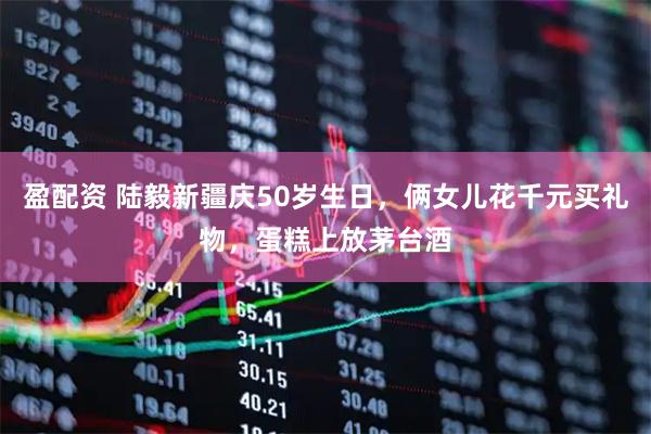 盈配资 陆毅新疆庆50岁生日，俩女儿花千元买礼物，蛋糕上放茅台酒