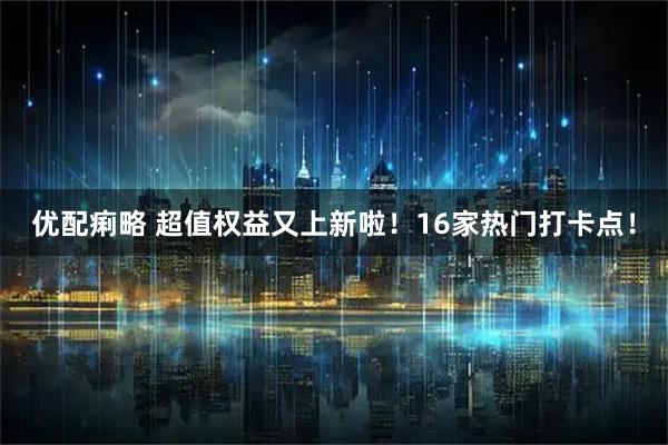 优配痢略 超值权益又上新啦！16家热门打卡点！