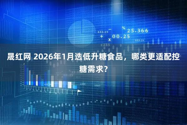 晟红网 2026年1月选低升糖食品，哪类更适配控糖需求？