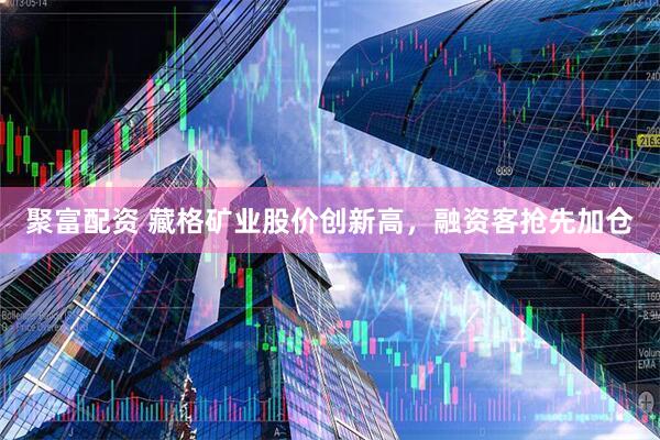 聚富配资 藏格矿业股价创新高,融资客抢先加仓