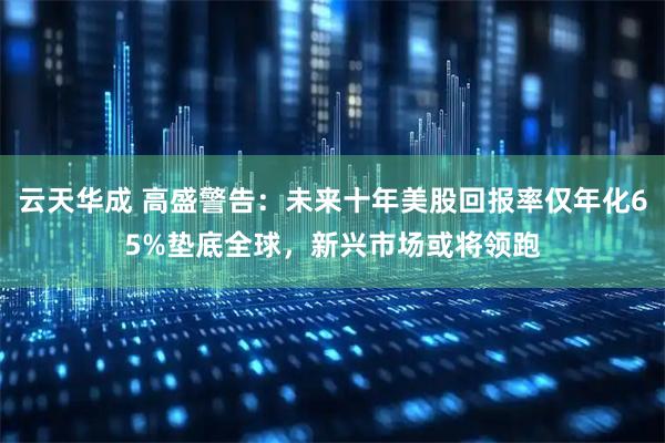 云天华成 高盛警告：未来十年美股回报率仅年化65%垫底全球，新兴市场或将领跑