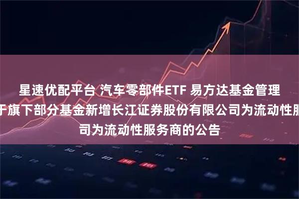星速优配平台 汽车零部件ETF 易方达基金管理有限公司关于旗下部分基金新增长江证券股份有限公司为流动性服务商的公告