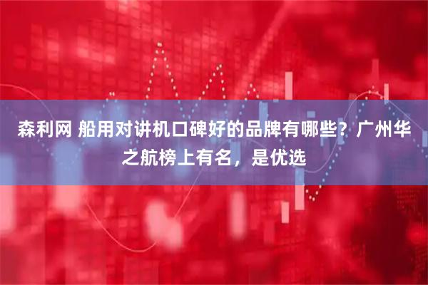 森利网 船用对讲机口碑好的品牌有哪些?广州华之航榜上有名,是优选