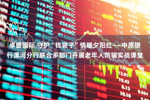 卓盛国际 守护“钱袋子”情暖夕阳红——中原银行漯河分行联合多部门开展老年人防骗实战课堂