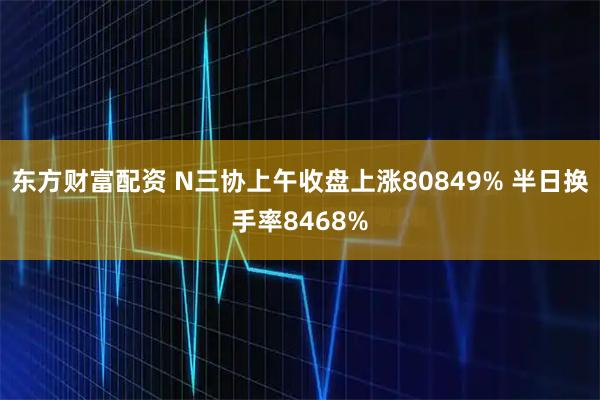 东方财富配资 N三协上午收盘上涨80849% 半日换手率8468%