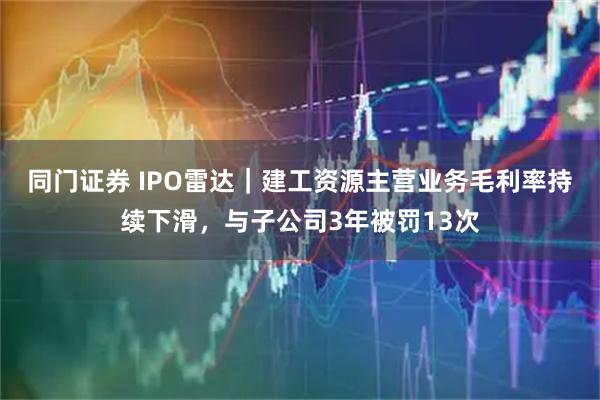 同门证券 IPO雷达｜建工资源主营业务毛利率持续下滑，与子公司3年被罚13次