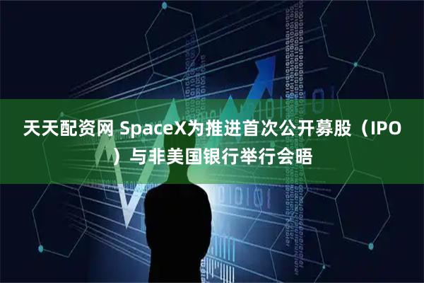 天天配资网 SpaceX为推进首次公开募股（IPO）与非美国银行举行会晤