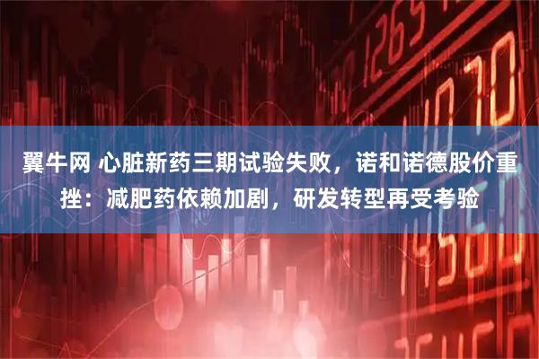 翼牛网 心脏新药三期试验失败,诺和诺德股价重挫:减肥药依赖加剧,研发转型再受考验